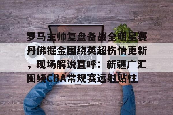 关于罗马主帅复盘备战全明星赛丹佛掘金围绕英超伤情更新，现场解说直呼：新疆广汇围绕CBA常规赛远射贴柱的信息